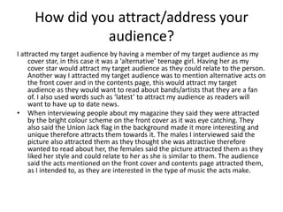 How did you attract/address your
               audience?
I attracted my target audience by having a member of my target audience as my
    cover star, in this case it was a ‘alternative’ teenage girl. Having her as my
    cover star would attract my target audience as they could relate to the person.
    Another way I attracted my target audience was to mention alternative acts on
    the front cover and in the contents page, this would attract my target
    audience as they would want to read about bands/artists that they are a fan
    of. I also used words such as ‘latest’ to attract my audience as readers will
    want to have up to date news.
• When interviewing people about my magazine they said they were attracted
    by the bright colour scheme on the front cover as it was eye catching. They
    also said the Union Jack flag in the background made it more interesting and
    unique therefore attracts them towards it. The males I interviewed said the
    picture also attracted them as they thought she was attractive therefore
    wanted to read about her, the females said the picture attracted them as they
    liked her style and could relate to her as she is similar to them. The audience
    said the acts mentioned on the front cover and contents page attracted them,
    as I intended to, as they are interested in the type of music the acts make.
 