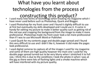 What have you learnt about
       technologies from the process of
•
             constructing this product? which I
    I used many new forms of technology when creating my magazine
  have never used before such as Photoshop, Quark and Blogger.
• I used Photoshop for my front cover and I found it slightly difficult to use
  at first but eventually my skills developed and I could use it. It came in
  handy for editing my picture to make it better quality such as getting rid of
  the red eye and cropping the background from the image to make it more
  professional. Photoshop made my front cover look a lot more professional
  than if I was to use Microsoft Word or Publisher.
• I used Quark for my contents page and double page spread and I found
  this very difficult to use and I didn’t like it, however it did make the pages
  look professional.
• I used digital cameras to capture all of the images I used for my magazine
  and some of them are high quality however the main one I used for my
  double page spread turned out to be very blurry when I stretched it to full
  size, I think this is due to the conditions I took the photo in when I was at
  the gig as there were lots of flashing lights and a smoke machine which
  will have interfered with my picture quality.
 
