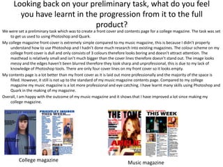 Looking back on your preliminary task, what do you feel
        you have learnt in the progression from it to the full
                              product?
We were set a preliminary task which was to create a front cover and contents page for a college magazine. The task was set
    to get us used to using Photoshop and Quark.
My college magazine front cover is extremely simple compared to my music magazine, this is because I didn’t properly
    understand how to use Photoshop and I hadn’t done much research into existing magazines. The colour scheme on my
    college front cover is dull and only consists of 3 colours therefore looks boring and doesn’t attract attention. The
    masthead is relatively small and isn’t much bigger than the cover lines therefore doesn’t stand out. The image looks
    messy and the edges haven’t been blurred therefore they look sharp and unprofessional, this is due to my lack of
    knowledge of Photoshop tools. There are only four cover lines on my front cover so it looks empty.
My contents page is a lot better than my front cover as it is laid out more professionally and the majority of the space is
    filled. However, it still is not up to the standard of my music magazine contents page. Compared to my college
    magazine my music magazine is a lot more professional and eye catching. I have learnt many skills using Photoshop and
    Quark in the making of my magazine.
Overall, I am happy with the outcome of my music magazine and it shows that I have improved a lot since making my
    college magazine.




         College magazine                                             Music magazine
 