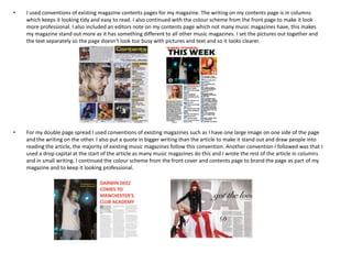 •   I used conventions of existing magazine contents pages for my magazine. The writing on my contents page is in columns
    which keeps it looking tidy and easy to read. I also continued with the colour scheme from the front page to make it look
    more professional. I also included an editors note on my contents page which not many music magazines have, this makes
    my magazine stand out more as it has something different to all other music magazines. I set the pictures out together and
    the text separately so the page doesn’t look too busy with pictures and text and so it looks clearer.




•   For my double page spread I used conventions of existing magazines such as I have one large image on one side of the page
    and the writing on the other. I also put a quote in bigger writing than the article to make it stand out and draw people into
    reading the article, the majority of existing music magazines follow this convention. Another convention I followed was that I
    used a drop capital at the start of the article as many music magazines do this and I wrote the rest of the article in columns
    and in small writing. I continued the colour scheme from the front cover and contents page to brand the page as part of my
    magazine and to keep it looking professional.
 