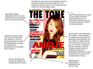 TOP THING TO SUM UP WHAT THE MAGAZINE IS ABOUT,
                                DIFFERENT COLOUR TO THE MASTHEAD SO IT STILL
                                STANDS OUT EVEN THOUGH IT IS A LOT SMALLER THAN
                                THE REST OF THE FONT ON THE PAGE.



MENTIONED KNOWN                                                                   BOLD, PLAIN MASTHEAD TO STAND
ALTERNATIVE ARTISTS SUCH AS                                                       OUT AND DRAW ATTENTION.
FLORENCE WELCH AND DARWIN                                                         SIMPLE NAME SO EASY TO
DEEZ TO LURE IN THE READER.                                                       REMEMBER, REPRESENTS MUSIC.
                                                                                  THE COLOUR BLACK FITS IN WITH
                                                                                  THE COLOUR SCHEME.




                                                                                  COVER IMAGE IS THE MAIN FOCUS
COVERLINES IN BOLD, SIMPLE                                                        OF THE PAGE, I TRIED TO MAKE IT
FONT SO EASY TO READ BUT                                                          THE MAIN FOCUS BY EDITING THE
STILL STAND OUT. GIVE THE                                                         BRIGHTNESS AND CONTRAST SO IT
READER AN INSIGHT TO WHAT                                                         WILL STAND OUT FROM THE REST
THE MAGAZINE WILL INCLUDE                                                         OF THE PAGE EVEN THOUGH THE
BUT NOT ENOUGH                                                                    REST OF THE PAGE IS COLOURFUL
INFORMATION SO THEY WONT                                                          AND EYE CATCHING. I HAD HER
NEED TO READ IT.                                                                  LOOKING STRAIGHT INTO THE
                                                                                  CAMERA TO ESTABLISH A
                                                                                  RELATIONSHIP BETWEEN HER AND
                                                                                  THE READER AS IT IS AS IF SHE IS
                                                                                  LOOKING RIGHT AT THEM.

     USE OF THE WORD ‘YOU!’
     TO DIRECTLY ADDRESS THE                                                      BARCODE AS ALL
     READER AND LURE THEM IN.                                                     PROFESSIONAL
                                                                                  MAGAZINES HAVE
                                                                                  ONE OF THESE.
 