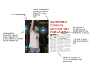 COLOUR SCHEME AGAIN
                              CONTINUED FROM THE
                              FRONT COVER AND
          QUOTE FROM REVIEW   CONTENTS
                              PAGE.




                                                                 DROP CAPITAL AT
                                                                 THE START OF THE
                                                                 REVIEW, CONVENTION
LARGE IMAGE ON                                                   OF EXISTING MAGAZINES.
ONE SIDE OF THE PAGE,
THIS IS A CONVENTION
OF EXISTING MUSIC MAGAZINE                                       ‘THE TONE’ IN ITALICS
DOUBLE PAGE SPREADS.                                             AND YELLOW TO STAND
                                                                 OUT.




                                                    WRITING IN COLUMNS LIKE
                                                    EXISTING MAGAZINES, LOOKS
                                                    PROFESSIONAL.
 