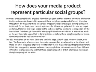 How does your media product
     represent particular social groups?
My media product represents anybody from teenage years to their twenties who have an interest
   in alternative music. I wanted to represent these people as quirky and different, therefore
   throughout my magazine there are various images of people these ages looking quirky and
   individual. On my front cover there is a picture of a 16 year old girl which fits into my target
   audience, therefore this helps appeal to the audience as they can relate to the person on the
   front cover. The cover girl represents teenage girls who have an interest in alternative music
   as the way her make up and hair is done is similar as to how these people would wear theirs,
   for example the red lipstick and wavy hair .
The acts mentioned on the front cover and contents page, Darwin Deez, Florence Welch, Bon
   Iver, The Drums etc, also represent the social group as they are alternative artists/bands and
   these are what this group of people tend to listen to. My magazine would represent different
   Ethnicities to appeal to a wider audience, for example have pictures of people from different
   ethnicities to show equality and that these people are part of British alternative music even
   though they may not be white .
 