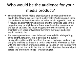 Who would be the audience for your
          media product?
• The audience for my media product would be men and women
  aged 13 to 30 who are interested in alternative/indie music. I chose
  this audience as the information included would appeal to them as
  it focuses on alternative/indie music and the language used in the
  magazine may be slightly complex or unsuitable for people under
  the age of 13. Also, the cover image is more than likely to be in
  their late teen years or twenties therefore the target audience
  would relate to this.
• For my magazine front cover I dressed my model in a fringed top
  and a bright, long skirt, this is because it is quite a
  quirky, alternative outfit therefore it attracts my target audience as
  the girls are likely to dress in a similar way to this. However, to fit in
  with the convention of medium close up images on the front cover I
  had to crop out the outfit but the red lipstick I put on the model put
  across the alternative image I was looking for.
 