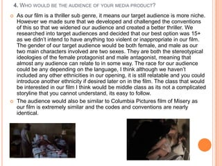 4. WHO WOULD BE THE AUDIENCE OF YOUR MEDIA PRODUCT?
    As our film is a thriller sub genre, it means our target audience is more niche.
     However we made sure that we developed and challenged the conventions
     of this so that we widened our audience and created a better thriller. We
     researched into target audiences and decided that our best option was 15+
     as we didn‟t intend to have anything too violent or inappropriate in our film.
     The gender of our target audience would be both female, and male as our
     two main characters involved are two sexes. They are both the stereotypical
     ideologies of the female protagonist and male antagonist, meaning that
     almost any audience can relate to in some way. The race for our audience
     could be any depending on the language, I think although we haven‟t
     included any other ethnicities in our opening, it is still relatable and you could
     introduce another ethnicity if desired later on in the film. The class that would
     be interested in our film I think would be middle class as its not a complicated
     storyline that you cannot understand, its easy to follow.
    The audience would also be similar to Columbia Pictures film of Misery as
     our film is extremely similar and the codes and conventions are nearly
     identical.
 