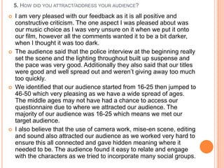 5. HOW DID YOU ATTRACT/ADDRESS YOUR AUDIENCE?
   I am very pleased with our feedback as it is all positive and
    constructive criticism. The one aspect I was pleased about was
    our music choice as I was very unsure on it when we put it onto
    our film, however all the comments wanted it to be a bit darker,
    when I thought it was too dark.
   The audience said that the police interview at the beginning really
    set the scene and the lighting throughout built up suspense and
    the pace was very good. Additionally they also said that our titles
    were good and well spread out and weren‟t giving away too much
    too quickly.
   We identified that our audience started from 16-25 then jumped to
    46-50 which very pleasing as we have a wide spread of ages.
    The middle ages may not have had a chance to access our
    questionnaire due to where we attracted our audience. The
    majority of our audience was 16-25 which means we met our
    target audience.
   I also believe that the use of camera work, mise-en scene, editing
    and sound also attracted our audience as we worked very hard to
    ensure this all connected and gave hidden meaning where it
    needed to be. The audience found it easy to relate and engage
    with the characters as we tried to incorporate many social groups.
 