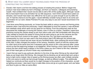 6. WHAT HAVE YOU LEARNT ABOUT TECHNOLOGIES FROM THE PROCESS OF
    CONSTRUCTING THE PRODUCT?

   Overall, I felt I learnt a lot from the editing process of creating this product. Before I began this
    product I had never edited any form of footage, and from our lessons, colleagues and practising
    myself, I feel confident that I would now be able to edit a film of this quality again. Although I would
    like to have learnt how to do animation for our title sequence, I don‟t think it would have suited our
    storyline, and it would have been very difficult for me to pick up quick enough to put my skills into
    use. If I had the chance to do this again, I would definitely consider trying to learn to do some sort
    of animation for our work. Adobe Premiere Pro was very easy to use and I would recommend it for
    beginners.
   I had done some filming previously, so I knew the basic skills to using a camera and framing shots.
    However when I had done this previously, I hadn‟t attempted to move the camera, it was all filmed
    from aesthetic shots which were not any good for our filming. From the preliminary task we first
    discovered the challenges of moving the camera, even if it was on a tripod. Therefore I spent time
    practicing moving the camera slowly to pan from side to side until I felt comfortable with doing this.
    I also needed to practice the speed of zooms that we were going to use as the cameras we had
    didn‟t have that much control on the speed. This took time, but I got there eventually and
    consequently my zoom out was used in the final product (see 0:40) Although the camera was
    always placed on a tripod and we never did any handheld shots, when pressing the record button
    at the start, it often changed the position of the camera, therefore I learnt to hold the camera with
    my other hand at the same time and if necessary get the actors to film a few seconds after I press
    record so that the beginning footage is not staggered. When framing a shot I learnt that we had to
    ensure the their whole head is always in the frame unless you don‟t intend to film that, otherwise
    part of their head gets cut off and it looks very unprofessional.
   I learnt that we need to pay particular attention to the time of day when filming as the natural light
    fades as we forgot when first filming. We changed this by blocking out all natural light and using a
    lamp to light rooms instead. Also to speed up the filming process we often used multiple cameras
    to film one scene to certify we had enough footage, as well as different angles. This additionally
    helped our continuity as there would be no slight changes to the position of the characters, as well
    as lighting and props. I also learnt how to make titles come and go at a good speed, and use fades
    and blurs to give our titles an eerie effect.
 