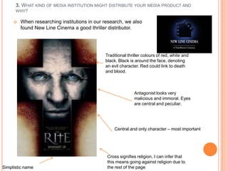 3. WHAT KIND OF MEDIA INSTITUTION MIGHT DISTRIBUTE YOUR MEDIA PRODUCT AND
      WHY?

        When researching institutions in our research, we also
         found New Line Cinema a good thriller distributor.




                                              Traditional thriller colours of red, white and
                                              black. Black is around the face, denoting
                                              an evil character. Red could link to death
                                              and blood.



                                                             Antagonist looks very
                                                             malicious and immoral. Eyes
                                                             are central and peculiar.




                                                  Central and only character – most important




                                               Cross signifies religion, I can infer that
                                               this means going against religion due to
Simplistic name                                the rest of the page
 