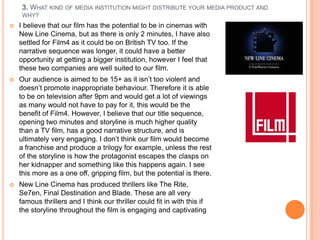 3. WHAT KIND OF MEDIA INSTITUTION MIGHT DISTRIBUTE YOUR MEDIA PRODUCT AND
     WHY?
   I believe that our film has the potential to be in cinemas with
    New Line Cinema, but as there is only 2 minutes, I have also
    settled for Film4 as it could be on British TV too. If the
    narrative sequence was longer, it could have a better
    opportunity at getting a bigger institution, however I feel that
    these two companies are well suited to our film.
   Our audience is aimed to be 15+ as it isn‟t too violent and
    doesn‟t promote inappropriate behaviour. Therefore it is able
    to be on television after 9pm and would get a lot of viewings
    as many would not have to pay for it, this would be the
    benefit of Film4. However, I believe that our title sequence,
    opening two minutes and storyline is much higher quality
    than a TV film, has a good narrative structure, and is
    ultimately very engaging. I don‟t think our film would become
    a franchise and produce a trilogy for example, unless the rest
    of the storyline is how the protagonist escapes the clasps on
    her kidnapper and something like this happens again. I see
    this more as a one off, gripping film, but the potential is there.
   New Line Cinema has produced thrillers like The Rite,
    Se7en, Final Destination and Blade. These are all very
    famous thrillers and I think our thriller could fit in with this if
    the storyline throughout the film is engaging and captivating
 