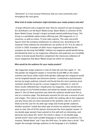 “Distortion” as it has musical references that are most commonly seen
throughout the rock genre.


What kind of media institution might distribute your media product and why?


A large influence and a magazine that I did my research on was Q magazine.
Q’s distributers are the Bauer Media Group. Bauer Media is a division of the
Bauer Media Group; Europe’s largest privately owned publishing Group. The
Group is a worldwide media empire offering over 300 magazines in 15
countries, as well as online, TV and radio stations. The sales and profit
figures from the company emphasizes its colossal size. According to the
Financial Times website the recorded pre-tax profits of £51.9 m on sales of
£252m in 2009. Examples of other music magazines published by the
company are Kerrang! And MOJO. I believe my magazine would benefit being
distributed by them as my magazines influences and audiences are incredibly
similar to Q and would therefore compliment the impressive collection of
music magazines that Bauer Media Group has within its company.


Who would be the audience for your media product?


My magazines target audience is that of indie/alt rock fans aged 13 – 29.
The gender my magazine targets is mixed like Q and NME as the colour
schemes and house styles match both genders although this magazine would
not be targeted towards very feminine women. I conducted a questionnaire
during my target audience research and found that the most common price
someone would like to pay for a music magazine is between £1 and £2;
these results reflected how I should price my magazine. I also carried out a
focus group on my finished product and asked ten people some questions
about it. One of these questions was what the audience would most like to
see on a contents page. The dominant outcome for this was a mixture of text
and images. This caters to those who prefer the reading side to the magazine
and also those who are more attracted to the aesthetic side of it, which is
likely to be the case for my wide age range and mixed gender audience.
Another question I asked was what type of article my audience would most
want to read. Out of all the options Gossip was the most popular answer. In
my double page spread I have catered to this well with an interesting, and
personal story about the “artist” the article is about. In my double page
spread article I have used suitable language to connect to my audience. For
instance “Rehab blows” and “I was like f@!# love, I’d rather have a drink”. This
targets the younger teenage audience as the language is of a laidback
 