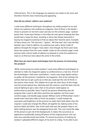 informal lexis. This is the language my audience can relate to the most and
therefore find the most interesting and appealing.


How did you attract/ address your audience?


I used many different techniques throughout my media product to try and
attract my audience into reading my magazine. One of these is the bands I
chose to present on my front cover and also on the contents page. I picked
bands that I knew were famous in the Indie/alt rock genre knowing that they
would have a large fan base, resulting in these fans being interested in
buying my magazine wanting to find out about their favorite artist. Example
of these artists are “The Vaccines”, “Spoon”, “All time low” and “Lana del Rey”.
Another way I tried to address my audience was with a direct mode of
address through the images I have taken. Even though my front cover lacks
direct eye contact from the cover model, inside on the contents page I used
pictures with a direct mode of address to attempt to invite the audience to
read on, to find out more about the artist in the article.


What have you learnt about technologies from the process of constructing
this product?


While constructing my media product I used many different technologies to
attempt to make my magazine appear as professional as a real one. A lot of
the technologies I had never used before. I used a top range digital camera
to gather all the pictures I needed for my magazine. One of the settings the
camera had was to get a grid up so that you could get the rule of thirds in
the picture more easily. This helped me to get the main focus of the image
into the primal optical area. Working with the camera I used the flash and the
natural lighting to get a clear shot so my picture could appear as
professional as possible. Once I had all my pictures Photoshop was the
program that I used to edit them and then put together my front cover,
contents page, and double page spread. Without some of Photoshop’s tools I
would never have been able to finish my product. I could change the
saturation and brightness of the pictures to make them look better than the
original; I could also change the effects all together by making some of my
pictures black and white. One of the tools that was the greatest help to me
when editing pictures was the polygonal lasso tool. This cuts round the edge
of the picture to get rid of the background. It makes the cut precise as
opposed to accidentally cutting off pieces of the original picture; this can
look very unprofessional and untidy. To record my process of making my
product I uploaded different stages of my work to a blog. To be able to put
 