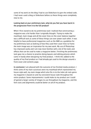 some of my work on the blog I had to use Slideshare to gain the embed code.
I had never used a blog or Slideshare before so these things were completely
new to me.


Looking back at your preliminary task, what do you feel you have learnt in
the progression from it to the full product?


When I first stared to do my preliminary task I realised that constructing a
magazine was a lot harder than I originally thought. Trying to make the
masthead, main image and all the cover lines on the cover balance together
was a difficult task as some of these things can over power each other. It was
helpful to have professional magazines such as the NME as a guideline for
my preliminary task as looking at how they used their cover lines to frame
the main image was an inspiration for my own work. My use of Photoshop
has improved vastly and I am now more familiar with a lot of the tools and
effects that can be used to make a magazine better. Finishing the preliminary
task gave me a chance to practice doing layouts and editing pictures which
came in handy when designing my final product. I think this added to the
quality of my final product as I had already got used to the design around a
front cover and contents page.


In conclusion I am pleased with the outcome of my finished media product. I
think some of my main successes were my masthead which represented my
house style well, my main image which also fits in to the Indie/alt rock genre
my magazine is based on and my consistent house style throughout the
entire product. Some improvements I could make to my product are I could
of gained a larger variety of images to use throughout my magazine, and the
font sizes and alignments could be better on all of my product.
 