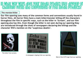The monster/killer
Our film opening uses many of the common forms and conventions usually found in
horror films. All horror films have a main killer/monster killing off the characters
throughout the film in specific ways, such as the killer in ‘Scream’, and our film
opening also has this. Even though the killer is not seen during our opening they
are introduced through the shots of newspapers declaring the killings and the
character Will's mention on the "suspicious deaths".




 The killer from scream.
                           A newspaper clipping from our opening.
                                                                    Shot of the CCTV sign from our opening.
 