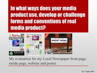 In what ways does your media
product use, develop or challenge
forms and conventions of real
media product?




My evaluation for my Local Newspaper front page,
inside page, website and poster.
                                             By: Yurges Jaffa
 