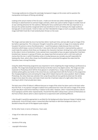 "encourage audiences to critique the seemingly transparent images on the screen and to question the
    manipulative techniques of filming and editing".


    Looking at the actual creation of the CD cover, I made sure the text was white relating back to the original
    technique in advertisement to contrast images and texts, which was used on darker images to enable more of
    an eye-catching attraction for the audience. Making the Venus symbol part of the title was important to us
    because the symbol would be recognised which was beneficial in terms of relating to the target audience-
    teenage girls 13 and onwards. I tried to make sure that I blended the image as much as possible so that the
    image itself didn’t look like it had randomly been thrown on the cover.




    The image used was taken by me at my local bar where I work part time; and was able to get an image of the
    bar before opening time. This is because I thought it would be useful to get an image of an empty bar which
    has given the picture a sense of professionalism. I used three glasses simply because there are three
    characters which keeps a sense of continuity. It also seems like each character is represented by a glass or
    could make the audience think these are the glasses the characters had been drinking from, which relates back
    to the video in terms of alcoholism. It also seemed more reasonable to have one glass looking like it had been
    knocked over, because in a group of friends, you always have that one person who is a bit more wild and
    clumsy then the rest, in which friendship comes in to play because you consider yourself responsible for
    looking after them, which often shows true friendship and is presented throughout the video that the
    characters have a strong friendship.


    Using the adobe Photoshop programme was important in terms of getting the image looking as professional as
    possible. The image had already been blurred due to the blur tool on my digital camera. The image was later
    neatened on Photoshop which left the three glasses in complete focus. Using a simple programme such as
    windows photo gallery was handy in the sense that you could experiment with the fix tools on the programme
    like changing brightness and contrasting the image which helped improve the colour gradient. Back to Adobe
    Photoshop, the colour black was selected, then using the paintbrush tool, gently brushed over the whole
    image to tone down the colour and make it look more like it had been taken of a night rather than in the
    morning in which it had actually been taken.


    The back cover of the CD album is different because an image of the artists has been used on the back rather
    than the front. In my opinion I thought it looked more professional but I have still used an image of the artists
    to give the album some kind of identity in relation to the video. However, when I researched previous albums
    from Supergrass and the other inspired bands; I found that they didn’t always have a picture of themselves on
    the front of their albums which is what inspired me to experiment with something different.


    I also thought it would be appropriate to use black for the background colour because it keeps it looking more
    professional. A lot of CD back covers I researched often had black or dark blue background colours. So I
    decided to keep this part of the digipack quite original.


    On the other hand, in terms of features, I have used;


-   A logo of an indie rock music company

-   Barcode

-   duration of the song

-   copyright information
 