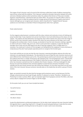 The images of each character used, all consist of the technique called direct mode of address meaning they
    have full eye contact with the audience. This is because I wanted to stimulate interaction between the artists
    and every individual audience which sometimes makes the audience feel almost as if they were included.
    However using Photoshop, I selected the dark ink outline effect. The purpose of using this effect is that it’s
    different and seems to make the audience look for a longer period of time because it sparks some kind of
    interest although you can recognise each character, which is beneficial for ‘Tangled Channel’ because
    audiences are most likely to remember if they’ve had good look rather than a glimpse.



    Poster advertisement:



    For the magazine advertisement, consistency with the colour scheme and continuity in terms of clothing and
    props has been kept. It was important not use too much black or too much white because the colours are too
    original. This explains the idea behind the rich burgundy colour which matches the colours from the image of
    the bar and the main characters jacket; therefore the colour has some relevance to the video, and is used
    throughout the ancillary tasks. In terms of props, we decided to have the main character smoking a cigarette
    to relate to the lyrics ‘Smoke a fag, put it out’. All of us were pictured in sunglasses, to give the idea that
    teenagers like to look cool and rebel against the idea of wearing sunglasses only in sunlight when it is
    necessary. You could say it’s almost as if the teenagers are hiding behind the sunglasses in terms of privacy or
    simply because they don’t want people especially parents to recognise their drunken gaze.


    If you look carefully you can also see that the main character is wearing pink glasses whereas the other two
    characters are wearing plain black glasses. The idea behind this was to make the main character stand out and
    seem different from small features such as this. The positioning we used for each character was again to show
    the audience that there is a leader of the group, like Supergrass did. In all of Supergrasses work, I noticed that
    their leader Gaz was always positioned in the middle to show that he was the ringleader. In my opinion, the
    other two characters seemed more like his sidekicks then friends. However, I think we challenged this idea
    because we each had individual shots and shots together to show that the characters friendship is more
    valuable and the two friends seemed more like friends then followers. On the other hand there are still more
    shots of the main character because someone naturally takes on the leadership role within a group of friends
    anyway.


    Again, we wanted to present the idea that the teenage world sometimes seems surreal because of all the
    changes and processes we have to go through, whether it’s physical or mental. Therefore, I decided to use
    Photoshop to create a cartoon effect. I got my inspiration again from Supergrass and also The Killers, who have
    various albums ranging from Cartoon images to real life images.


    On the poster itself, you can see I have included text about;


-   live performances

-   locations

-   website information

-   the album release


    to give the advertisement a professional appearance. On the other hand, looking at the main character holding
    the cigarette there is a grey fog rising from it. I thought this would look good because it looks like the smoke
    rising from the cigarette is forming the text on the poster to make it seem more interesting.
 