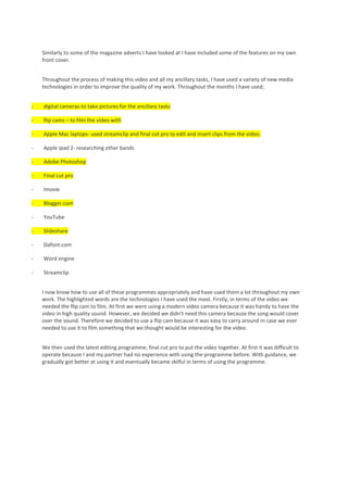 Similarly to some of the magazine adverts I have looked at I have included some of the features on my own
    front cover.


    Throughout the process of making this video and all my ancillary tasks, I have used a variety of new media
    technologies in order to improve the quality of my work. Throughout the months I have used;


-   digital cameras-to take pictures for the ancillary tasks

-   flip cams – to film the video with

-   Apple Mac laptops- used streamclip and final cut pro to edit and insert clips from the video.

-   Apple ipad 2- researching other bands

-   Adobe Photoshop

-   Final cut pro

-   Imovie

-   Blogger.com

-   YouTube

-   Slideshare

-   Dafont.com

-   Word engine

-   Streamclip


    I now know how to use all of these programmes appropriately and have used them a lot throughout my own
    work. The highlighted words are the technologies I have used the most. Firstly, in terms of the video we
    needed the flip cam to film. At first we were using a modern video camera because it was handy to have the
    video in high quality sound. However, we decided we didn’t need this camera because the song would cover
    over the sound. Therefore we decided to use a flip cam because it was easy to carry around in case we ever
    needed to use it to film something that we thought would be interesting for the video.


    We then used the latest editing programme, final cut pro to put the video together. At first it was difficult to
    operate because I and my partner had no experience with using the programme before. With guidance, we
    gradually got better at using it and eventually became skilful in terms of using the programme.
 