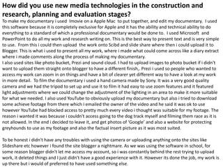 How did you use new media technologies in the construction and
research, planning and evaluation stages?
To make my documentary i used Imovie on a Apple Mac to put together, and edit my documentary. I used
this software because it is completely exclusive for Apple and it has the ability and technical ability to do
everything to a standard of which a professional documentary would be done to. I used Microsoft and
PowerPoint to do all my work and research writing on. This is the best way to present text and is very simple
to use. From this i could then upload the work onto Scibd and slide share where then i could upload it to
Blogger. This is what i used to present all my work, where i made what could come across like a diary extract
where i made comments along the process of making my documentary.
I also used sites like photo bucket, Prezi and sound cloud. I had to upload images to photo bucket if i didn't
want to upload them straight onto blogger to have a different finish,. Prezi i used so people who wanted to
access my work can zoom in on things and have a bit of clearer yet different way to have a look at my work
in more detail. To film the documentary i used a hand camera made by Sony. It was a very good quality
camera and we had the tripod to set up and use it to film it had easy to use zoom features and it featured
light adjustments where we could change the adjustment of the lighting in an area to make it more suitable
for what we needed. I also used YouTube to obviously upload my documentary but also i tried to download
some achieve footage from there which i emailed the owner of the video and he said it was ok to use
however YouTube had blocked access to pretty much every video i thought was suitable for my footage. The
reason i wanted it was because i couldn't access going to the dog track myself and filming them race as it is
not allowed. In the end i decided to leave it, and get photos of ‘Google’ and also a website for protecting
greyhounds to use as my footage and also the factual insert picture as it was most suited.

To be honest i didn't have any troubles with using the camera or uploading anything onto the sites like
Slideshare etc however i found the site blogger a nightmare. As we was using the software in school, for
some reason blogger didn't let me access my account, so i was constantly behind the rest trying to upload
work, it deleted things and I just didn't have a good experience with it. However its done the job, my work is
up there but i would of preferred to have used something else.
 