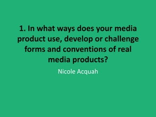 1. In what ways does your media
product use, develop or challenge
  forms and conventions of real
        media products?
           Nicole Acquah
 