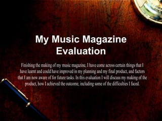 My Music Magazine
                Evaluation
   Finishing the making of my music magazine, I have come across certain things that I
  have learnt and could have improved in my planning and my final product, and factors
that I am now aware of for future tasks. In this evaluation I will discuss my making of the
      product, how I achieved the outcome, including some of the difficulties I faced.
 