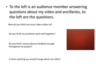 • To the left is an audience member answering
  questions about my video and ancillaries, to
  the left are the questions.
 Who do you think my music video relates to?


 Do you think my ancillaries work well together?



 Do you think I used audience feedback enough
 throughout my project?




 Is there anything you would change about my video?
 