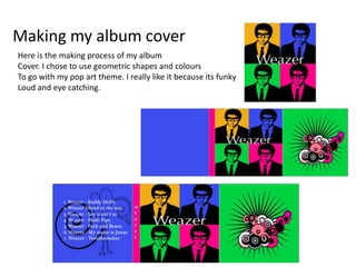Making my album cover
Here is the making process of my album
Cover. I chose to use geometric shapes and colours
To go with my pop art theme. I really like it because its funky
Loud and eye catching.
 