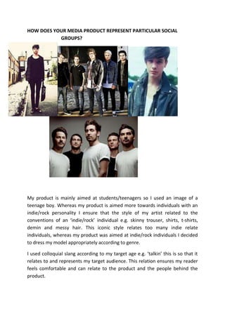 HOW DOES YOUR MEDIA PRODUCT REPRESENT PARTICULAR SOCIAL
           GROUPS?




My product is mainly aimed at students/teenagers so I used an image of a
teenage boy. Whereas my product is aimed more towards individuals with an
indie/rock personality I ensure that the style of my artist related to the
conventions of an ‘indie/rock’ individual e.g. skinny trouser, shirts, t-shirts,
demin and messy hair. This iconic style relates too many indie relate
individuals, whereas my product was aimed at indie/rock individuals I decided
to dress my model appropriately according to genre.

I used colloquial slang according to my target age e.g. ‘talkin’ this is so that it
relates to and represents my target audience. This relation ensures my reader
feels comfortable and can relate to the product and the people behind the
product.
 