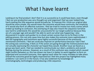What I have learnt
Looking at my final product I don’t feel it is as successful as it could have been, even though
I feel our pre-production was very thought out and organised I feel we over looked how
hard creating the title sequence would actually be. To improve this I think our original idea
should be more simple, this would mean the outcome would have continuity, the simplicity
of it would also form an effective outcome. I feel we tried to involve too many scenes which
ended up leading to confusion, the overlaying of clips also meant the sequence narrative
was hard to understand; this would be unsuccessful for our target audience because they
are of a younger age and wouldn’t be able to work out what was happening. I also
discovered it is easier and quicker to re-shoot certain scenes than try to fix them in the
editing process, this not only saves time but also makes the outcome more sophisticated. I
feel the typography and transitions were highly successful because of the previously
mentioned comments. I feel we could also improve on performance because I don’t feel
the acting was convincing, it feels as if the actors are going through the motions/actions but
not actually expressing the character we hoped they would. Another issue we faced as a
group was team work, I feel we needed to communicate our idea’s, problems and overall
feelings during the process. However, as a result of this confusion was created which caused
slight conflict between us; this has shown me how it is better to work together to form an
organised and successful outcome, than against each other for many mistakes to take place.
Overall the outcome good be highly improved but I feel this project has highlighted many
problems I can work on in the future; it has also widened my knowledge on
cinematography, technologies and producing a title sequence.
 