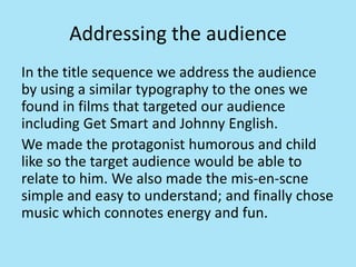 Addressing the audience
In the title sequence we address the audience
by using a similar typography to the ones we
found in films that targeted our audience
including Get Smart and Johnny English.
We made the protagonist humorous and child
like so the target audience would be able to
relate to him. We also made the mis-en-scne
simple and easy to understand; and finally chose
music which connotes energy and fun.
 