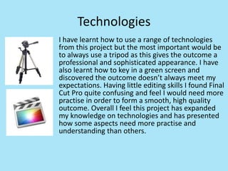 Technologies
I have learnt how to use a range of technologies
from this project but the most important would be
to always use a tripod as this gives the outcome a
professional and sophisticated appearance. I have
also learnt how to key in a green screen and
discovered the outcome doesn’t always meet my
expectations. Having little editing skills I found Final
Cut Pro quite confusing and feel I would need more
practise in order to form a smooth, high quality
outcome. Overall I feel this project has expanded
my knowledge on technologies and has presented
how some aspects need more practise and
understanding than others.
 