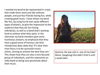 I wanted my band to be represented in a way
that made them seem just like ordinary
people, and just four friends having fun, while
creating good music. I have shown my band
like this, by using fun & even quite different
types of photo’s, to give the impression to the
audience that they are fun-loving
individuals, as well as a band that’s working
hard to achieve what they want. In the
interview my band members give some
humorous answers, to emphasize that they
have a good sense of humour, yet their
introduction does state that ‘it’s clear their
main focus is to be successful music
artists, striving to achieve the best they can.’   Gemma: He was sick in one of my hats!
This shows how they are also a very focused        Marie: (laughing) She didn’t find it until
group of individuals, and this represents an       a week later..
indie band as being very passionate about
their music.
 