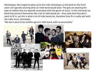 Stereotypes: My magazine plays up to the indie stereotype as the band on the front
cover are typically wearing what an indie band would wear. The girls are wearing the
type of clothes that are typically associated with this genre of music. In the interview my
band also present themselves like a lot of indie bands do – they state that they don’t
want to fit in, yet this is what a lot of indie bands do, therefore they fit in really well with
the indie music stereotype.
‘We don’t want to be another generic indie band, with no personality.’
 