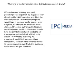 What kind of media institution might distribute your product & why?



IPC media would probably be a good
publishing house to publish my magazine. They
already publish NME magazine, and this is the
main competition I think that my magazine
would have. It has many similar aspects to my
magazine, for example the indie/rock music
element. I think that by them publishing it, it
would help sales, as this publisher will already
have the distribution network needed to sell
my magazine, as it sells NME which is quite
similar. I think that by publishing my
magazine, it would limit any more direct
competition, and even if the audience choose
to buy my magazine, over NME, this publishing
house would still gain from that.
 