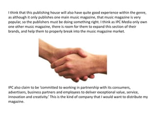 I think that this publishing house will also have quite good experience within the genre,
as although it only publishes one main music magazine, that music magazine is very
popular, so the publishers must be doing something right. I think as IPC Media only own
one other music magazine, there is room for them to expand this section of their
brands, and help them to properly break into the music magazine market.




IPC also claim to be ‘committed to working in partnership with its consumers,
advertisers, business partners and employees to deliver exceptional value, service,
innovation and creativity.’ This is the kind of company that I would want to distribute my
magazine.
 