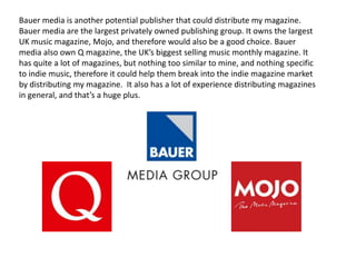 Bauer media is another potential publisher that could distribute my magazine.
Bauer media are the largest privately owned publishing group. It owns the largest
UK music magazine, Mojo, and therefore would also be a good choice. Bauer
media also own Q magazine, the UK’s biggest selling music monthly magazine. It
has quite a lot of magazines, but nothing too similar to mine, and nothing specific
to indie music, therefore it could help them break into the indie magazine market
by distributing my magazine. It also has a lot of experience distributing magazines
in general, and that’s a huge plus.
 