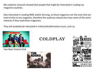 My audience research showed that people that might be interested in reading my
magazine could be;

Also interested in reading NME and/or Kerrang, as these magazines are the ones that are
most similar to my magazine, therefore the audience should also have some of the same
interests if they read these magazines.

They will probably be interested in indie/rock/alternative music, such as;




Two Door Cinema Club
 