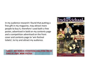 In my audience research I found that putting a
free gift in my magazine, may attract more
people to buy it, therefore I used both a free
poster, advertised in bold on my contents page
and a competition advertised on the front
cover and contents page to ‘win festival
tickets’, to try and attract my audience.
 