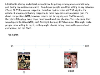 I decided to also try and attract my audience by pricing my magazine competitively,
and during my audience research I found most people would be willing to pay between
£2 and £2.99 for a music magazine, therefore I priced mine at £2.50, right in the
middle. It also means that my magazine is more expensive per magazine than it’s
direct competition, NME, however mine is out fortnightly, and NME is weekly,
therefore if they buy every copy, mine would work out cheaper. This is because they
would spend £4.40 on NME, each fortnight, but only £2.50 on mine. This might make
people more willing to buy it, or they might choose to buy mine as they can afford
every issue, but not NME.

  Per month



     £4                                                                   £10




                                                           £8.80
                £5
 