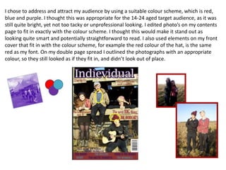 I chose to address and attract my audience by using a suitable colour scheme, which is red,
blue and purple. I thought this was appropriate for the 14-24 aged target audience, as it was
still quite bright, yet not too tacky or unprofessional looking. I edited photo’s on my contents
page to fit in exactly with the colour scheme. I thought this would make it stand out as
looking quite smart and potentially straightforward to read. I also used elements on my front
cover that fit in with the colour scheme, for example the red colour of the hat, is the same
red as my font. On my double page spread I outlined the photographs with an appropriate
colour, so they still looked as if they fit in, and didn’t look out of place.
 