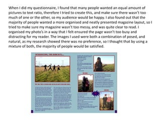 When I did my questionnaire, I found that many people wanted an equal amount of
pictures to text ratio, therefore I tried to create this, and make sure there wasn’t too
much of one or the other, so my audience would be happy. I also found out that the
majority of people wanted a more organised and neatly presented magazine layout, so I
tried to make sure my magazine wasn’t too messy, and was quite clear to read. I
organised my photo’s in a way that I felt ensured the page wasn’t too busy and
distracting for my reader. The images I used were both a combination of posed, and
natural, as my research showed there was no preference, so I thought that by using a
mixture of both, the majority of people would be satisfied.
 