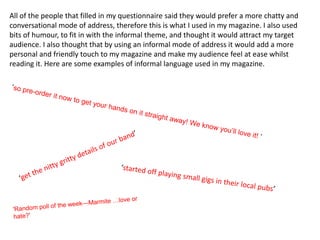 All of the people that filled in my questionnaire said they would prefer a more chatty and
conversational mode of address, therefore this is what I used in my magazine. I also used
bits of humour, to fit in with the informal theme, and thought it would attract my target
audience. I also thought that by using an informal mode of address it would add a more
personal and friendly touch to my magazine and make my audience feel at ease whilst
reading it. Here are some examples of informal language used in my magazine.
 
