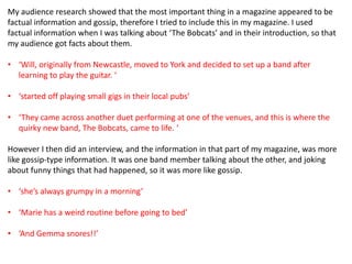 My audience research showed that the most important thing in a magazine appeared to be
factual information and gossip, therefore I tried to include this in my magazine. I used
factual information when I was talking about ‘The Bobcats’ and in their introduction, so that
my audience got facts about them.

• ‘Will, originally from Newcastle, moved to York and decided to set up a band after
  learning to play the guitar. ‘

• ‘started off playing small gigs in their local pubs’

• ‘They came across another duet performing at one of the venues, and this is where the
  quirky new band, The Bobcats, came to life. ‘

However I then did an interview, and the information in that part of my magazine, was more
like gossip-type information. It was one band member talking about the other, and joking
about funny things that had happened, so it was more like gossip.

• ‘she’s always grumpy in a morning’

• ‘Marie has a weird routine before going to bed’

• ‘And Gemma snores!!’
 