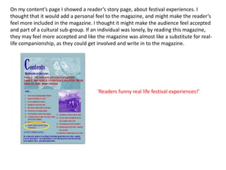 On my content’s page I showed a reader’s story page, about festival experiences. I
thought that it would add a personal feel to the magazine, and might make the reader’s
feel more included in the magazine. I thought it might make the audience feel accepted
and part of a cultural sub-group. If an individual was lonely, by reading this magazine,
they may feel more accepted and like the magazine was almost like a substitute for real-
life companionship, as they could get involved and write in to the magazine.




                                      ‘Readers funny real life festival experiences!’
 