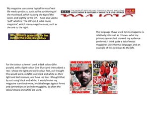 My magazine uses some typical forms of real
 life media products, such as the positioning of
 the masthead, which is along the top of the
 cover, and slightly to the left. I have also used a
 ‘puff’ which is ‘The UK’s no.1 indie music
 magazine’, which many magazines use, such as
 the one to the right.
                                                             The language I have used for my magazine is
                                                             relatively informal, as this was what my
                                                             primary researched showed my audience
                                                             preferred. I think quite a lot of music
                                                             magazines use informal language, and an
                                                             example of this is shown to the left.




For the colour scheme I used a dark colour (the
purple), with a light colour (the blue) and then added a
red. I chose the light and dark colour first, as I thought
this would work, as NME use black and white as their
light and dark colours, and have red too. I thought that
by not using black and white, it would make my
magazine stand out more, and challenges typical forms
and conventions of an indie magazine, as often the
colours black and white are used.
 