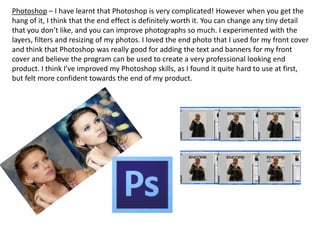 Photoshop – I have learnt that Photoshop is very complicated! However when you get the
hang of it, I think that the end effect is definitely worth it. You can change any tiny detail
that you don’t like, and you can improve photographs so much. I experimented with the
layers, filters and resizing of my photos. I loved the end photo that I used for my front cover
and think that Photoshop was really good for adding the text and banners for my front
cover and believe the program can be used to create a very professional looking end
product. I think I’ve improved my Photoshop skills, as I found it quite hard to use at first,
but felt more confident towards the end of my product.
 