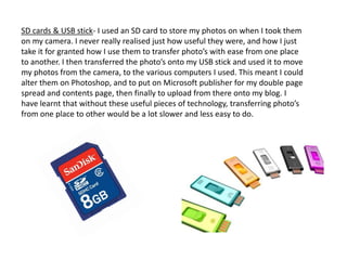SD cards & USB stick- I used an SD card to store my photos on when I took them
on my camera. I never really realised just how useful they were, and how I just
take it for granted how I use them to transfer photo’s with ease from one place
to another. I then transferred the photo’s onto my USB stick and used it to move
my photos from the camera, to the various computers I used. This meant I could
alter them on Photoshop, and to put on Microsoft publisher for my double page
spread and contents page, then finally to upload from there onto my blog. I
have learnt that without these useful pieces of technology, transferring photo’s
from one place to other would be a lot slower and less easy to do.
 