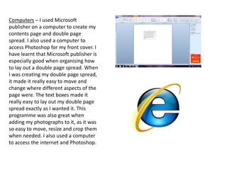 Computers – I used Microsoft
publisher on a computer to create my
contents page and double page
spread. I also used a computer to
access Photoshop for my front cover. I
have learnt that Microsoft publisher is
especially good when organising how
to lay out a double page spread. When
I was creating my double page spread,
it made it really easy to move and
change where different aspects of the
page were. The text boxes made it
really easy to lay out my double page
spread exactly as I wanted it. This
programme was also great when
adding my photographs to it, as it was
so easy to move, resize and crop them
when needed. I also used a computer
to access the internet and Photoshop.
 