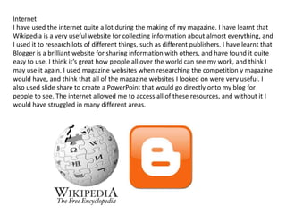 Internet
I have used the internet quite a lot during the making of my magazine. I have learnt that
Wikipedia is a very useful website for collecting information about almost everything, and
I used it to research lots of different things, such as different publishers. I have learnt that
Blogger is a brilliant website for sharing information with others, and have found it quite
easy to use. I think it’s great how people all over the world can see my work, and think I
may use it again. I used magazine websites when researching the competition y magazine
would have, and think that all of the magazine websites I looked on were very useful. I
also used slide share to create a PowerPoint that would go directly onto my blog for
people to see. The internet allowed me to access all of these resources, and without it I
would have struggled in many different areas.
 
