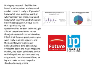 During my research I feel like I’ve
learnt how important audience and
market research really is. If you don’t
know what your audience want or
what’s already out there, you won’t
know what to aim for, and who you’ll
be competing against. I have learnt
that I particularly like
questionnaires, as from them you get
a lot of people’s opinions, rather
than just a couple from an interview.
I think that they are great, unless you
want really in-depth answers, and
then an interview is obviously
better, but more time consuming.
I’ve learnt about the music magazine
market, and about publishers, which
really helped me, as I compared my
magazine to the others out there, to
try and make sure my magazine
stood out among others.
 