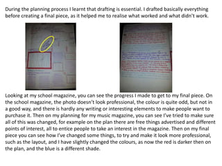 During the planning process I learnt that drafting is essential. I drafted basically everything
before creating a final piece, as it helped me to realise what worked and what didn’t work.




Looking at my school magazine, you can see the progress I made to get to my final piece. On
the school magazine, the photo doesn’t look professional, the colour is quite odd, but not in
a good way, and there is hardly any writing or interesting elements to make people want to
purchase it. Then on my planning for my music magazine, you can see I’ve tried to make sure
all of this was changed, for example on the plan there are free things advertised and different
points of interest, all to entice people to take an interest in the magazine. Then on my final
piece you can see how I’ve changed some things, to try and make it look more professional,
such as the layout, and I have slightly changed the colours, as now the red is darker then on
the plan, and the blue is a different shade.
 